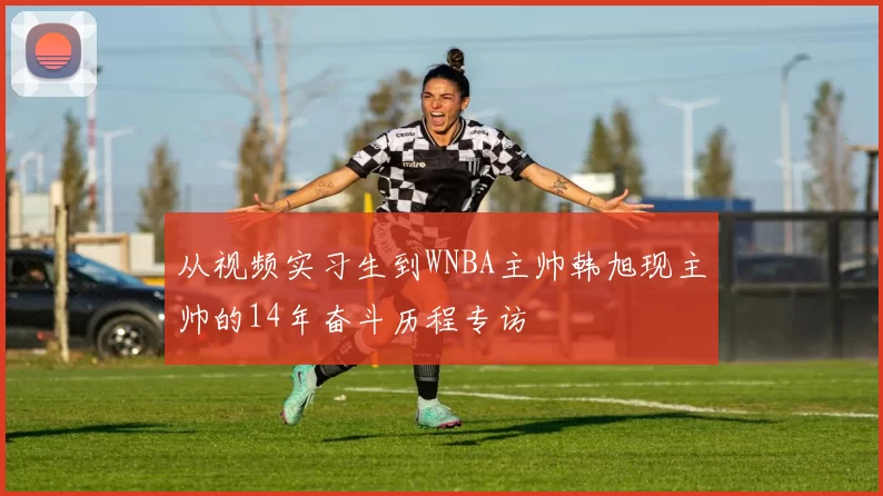 从视频实习生到WNBA主帅韩旭现主帅的14年奋斗历程专访