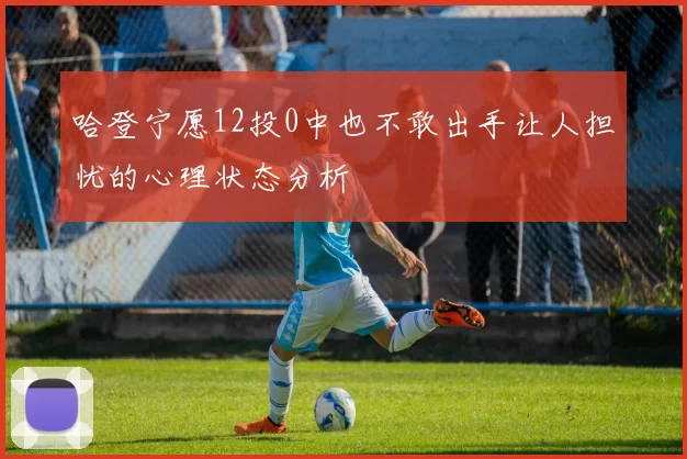 哈登宁愿12投0中也不敢出手让人担忧的心理状态分析