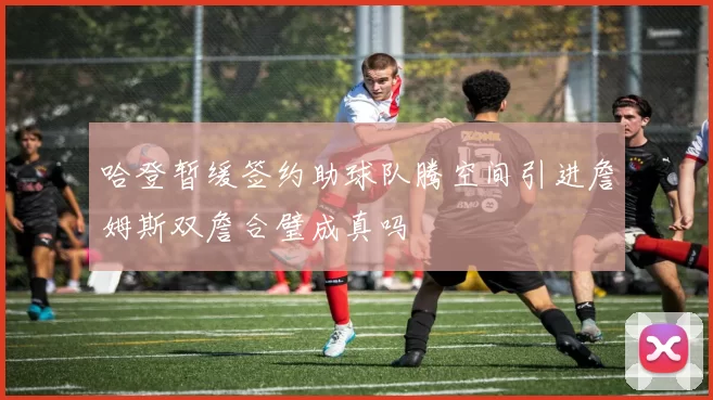 哈登暂缓签约助球队腾空间引进詹姆斯双詹合璧成真吗