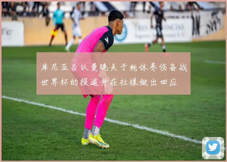 库尼亚否认曼晚关于轮休养伤备战世界杯的报道并在社媒做出回应