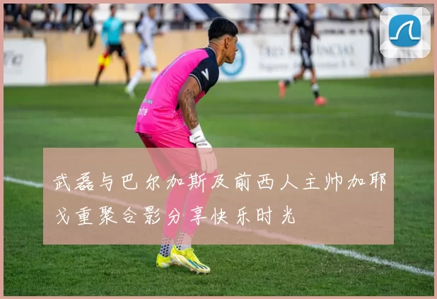 武磊与巴尔加斯及前西人主帅加耶戈重聚合影分享快乐时光