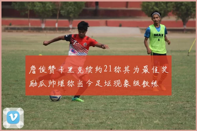 詹俊赞卡里克续约21称其为最佳奖励瓜帅堪称当今足坛现象级教练