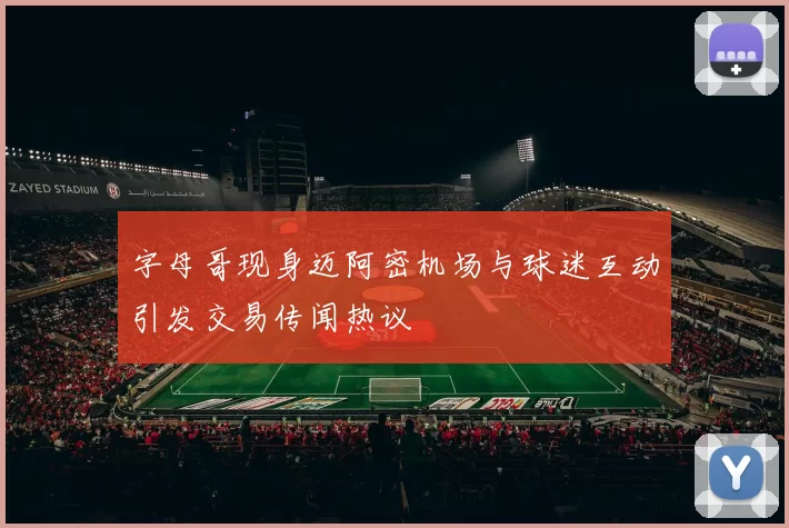 字母哥现身迈阿密机场与球迷互动引发交易传闻热议