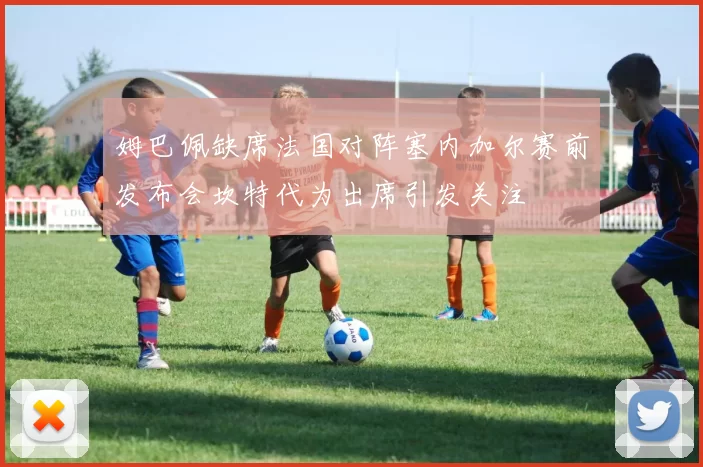 姆巴佩缺席法国对阵塞内加尔赛前发布会坎特代为出席引发关注