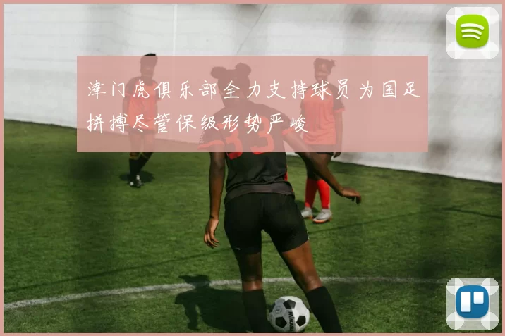 津门虎俱乐部全力支持球员为国足拼搏尽管保级形势严峻