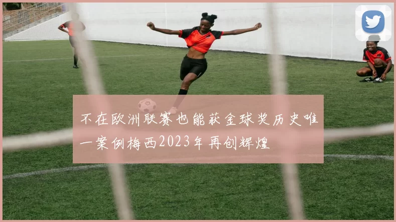 不在欧洲联赛也能获金球奖历史唯一案例梅西2023年再创辉煌