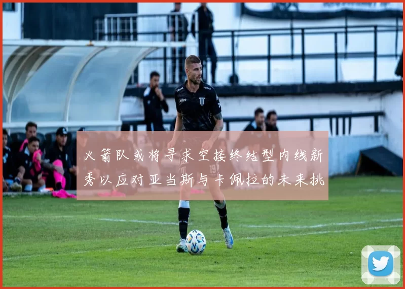 火箭队或将寻求空接终结型内线新秀以应对亚当斯与卡佩拉的未来挑战