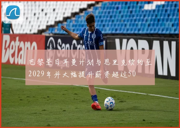 巴黎圣日耳曼计划与恩里克续约至2029年并大幅提升薪资超过50