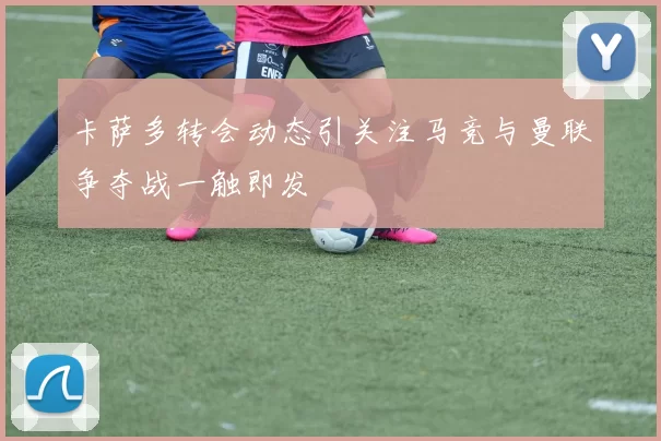 卡萨多转会动态引关注马竞与曼联争夺战一触即发