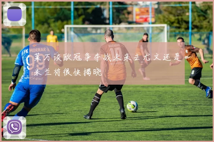 莱万谈欧冠争夺战未来去尤文还是米兰将很快揭晓