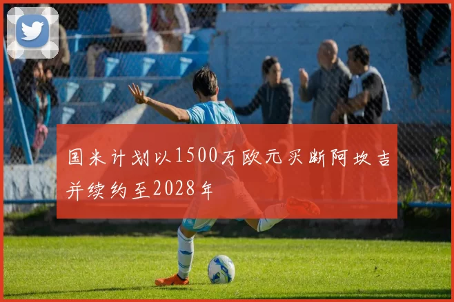 国米计划以1500万欧元买断阿坎吉并续约至2028年