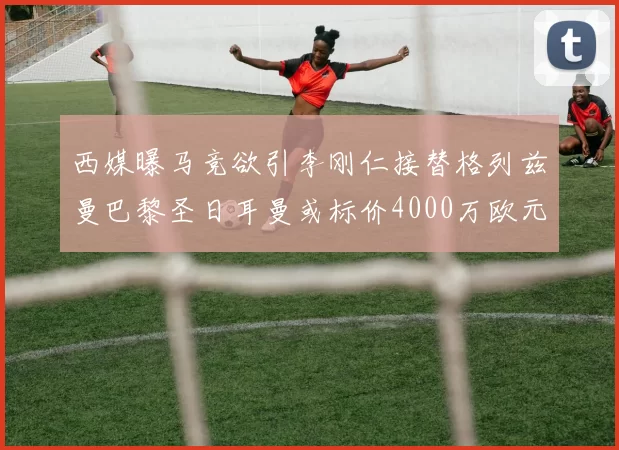 西媒曝马竞欲引李刚仁接替格列兹曼巴黎圣日耳曼或标价4000万欧元