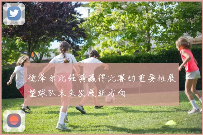 德泽尔比强调赢得比赛的重要性展望球队未来发展新方向