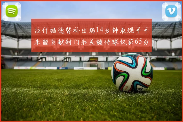 拉什福德替补出场14分钟表现平平未能贡献射门和关键传球仅获65分