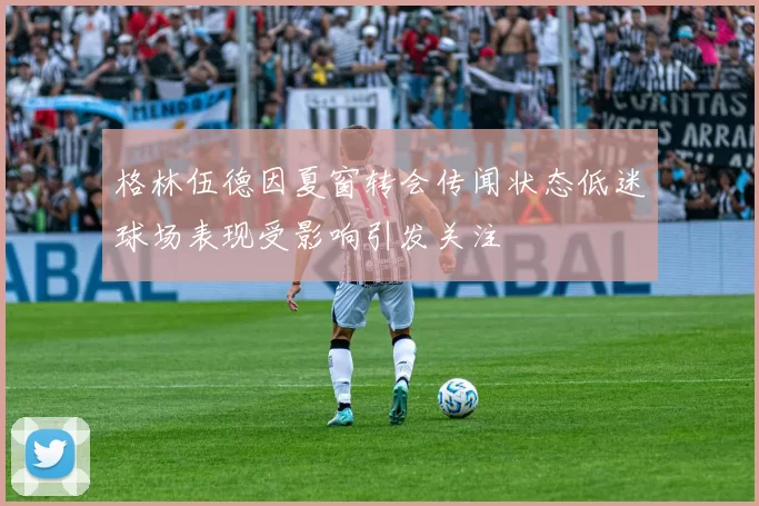 格林伍德因夏窗转会传闻状态低迷球场表现受影响引发关注