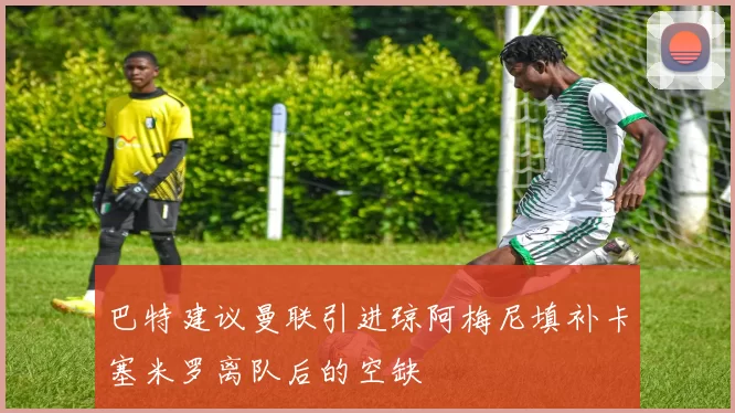 巴特建议曼联引进琼阿梅尼填补卡塞米罗离队后的空缺