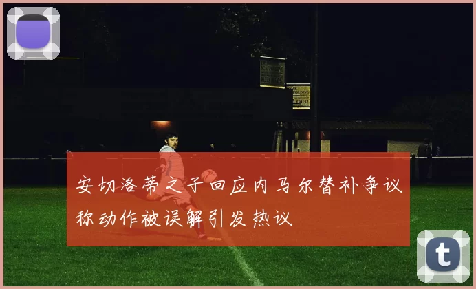 安切洛蒂之子回应内马尔替补争议称动作被误解引发热议