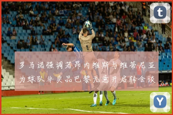 罗马诺强调若昂内维斯与维蒂尼亚为球队非卖品巴黎无意开启转会谈判